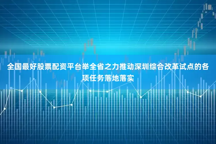 全国最好股票配资平台举全省之力推动深圳综合改革试点的各项任务落地落实