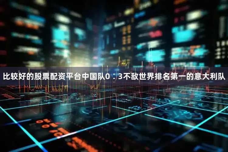 比较好的股票配资平台中国队0∶3不敌世界排名第一的意大利队