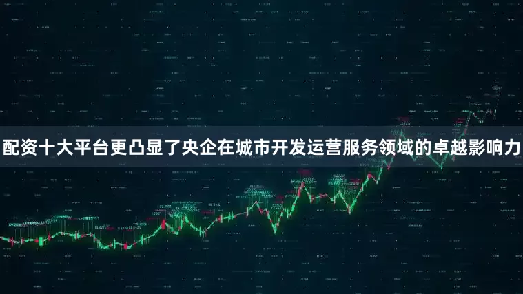 配资十大平台更凸显了央企在城市开发运营服务领域的卓越影响力
