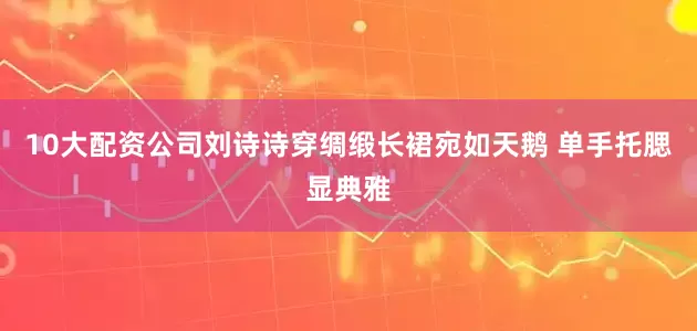 10大配资公司刘诗诗穿绸缎长裙宛如天鹅 单手托腮显典雅