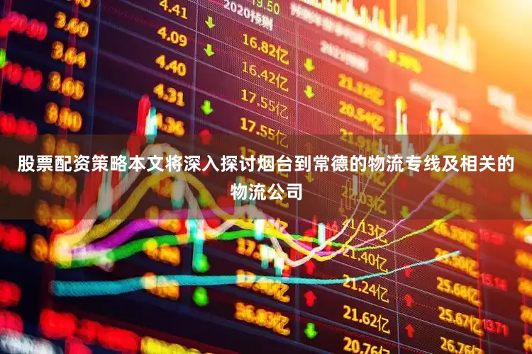 股票配资策略本文将深入探讨烟台到常德的物流专线及相关的物流公司
