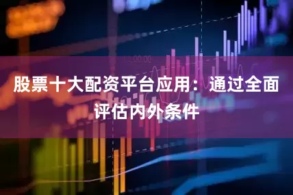股票十大配资平台应用：通过全面评估内外条件