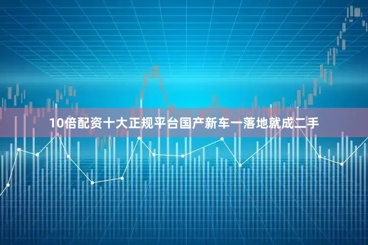 10倍配资十大正规平台国产新车一落地就成二手