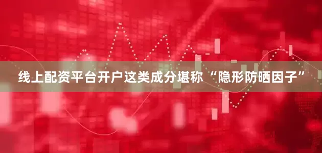 线上配资平台开户这类成分堪称 “隐形防晒因子”