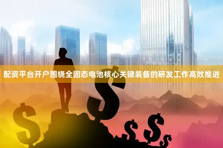 配资平台开户围绕全固态电池核心关键装备的研发工作高效推进