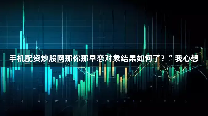 手机配资炒股网那你那早恋对象结果如何了？”我心想