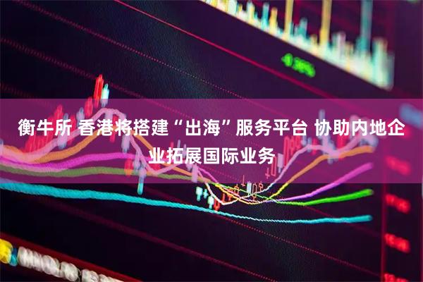 衡牛所 香港将搭建“出海”服务平台 协助内地企业拓展国际业务