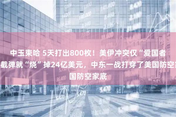 中玉束哈 5天打出800枚！美伊冲突仅“爱国者”拦截弹就“烧”掉24亿美元，中东一战打穿了美国防空家底