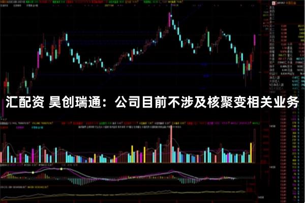 汇配资 昊创瑞通：公司目前不涉及核聚变相关业务