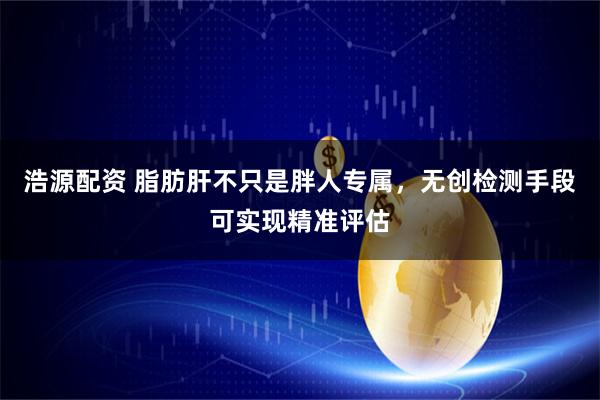 浩源配资 脂肪肝不只是胖人专属，无创检测手段可实现精准评估