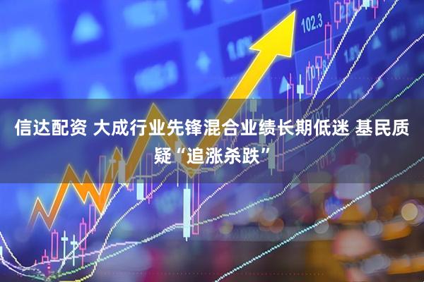 信达配资 大成行业先锋混合业绩长期低迷 基民质疑“追涨杀跌”