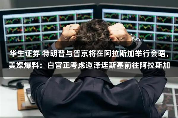 华生证券 特朗普与普京将在阿拉斯加举行会晤，美媒爆料：白宫正考虑邀泽连斯基前往阿拉斯加