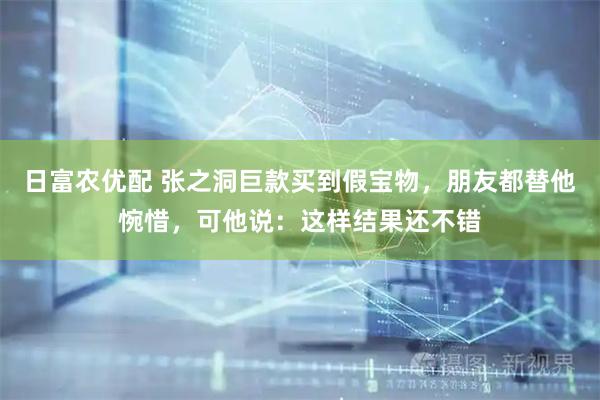 日富农优配 张之洞巨款买到假宝物，朋友都替他惋惜，可他说：这样结果还不错
