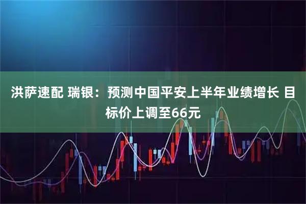 洪萨速配 瑞银：预测中国平安上半年业绩增长 目标价上调至66元