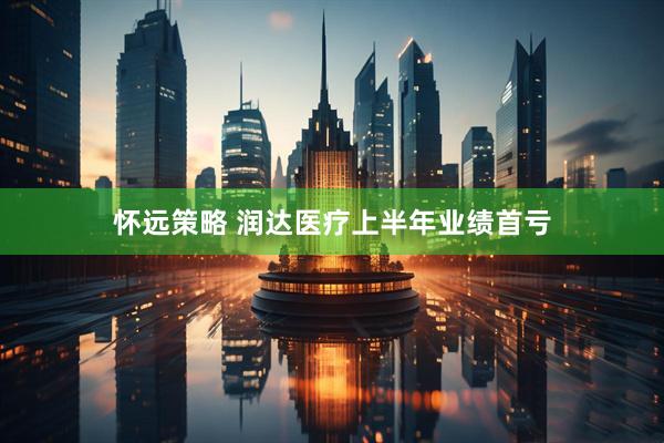 怀远策略 润达医疗上半年业绩首亏