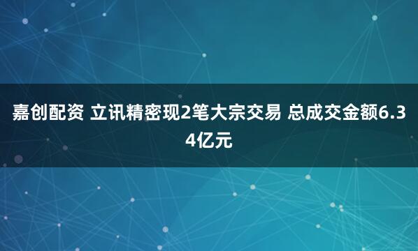 嘉创配资 立讯精密现2笔大宗交易 总成交金额6.34亿元